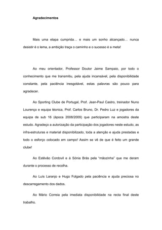 Agradecimentos
Mais uma etapa cumprida… e mais um sonho alcançado… nunca
desistir é o lema, a ambição traça o caminho e o sucesso é a meta!
Ao meu orientador, Professor Doutor Jaime Sampaio, por todo o
conhecimento que me transmitiu, pela ajuda incansável, pela disponibilidade
constante, pela paciência inesgotável, estas palavras são pouco para
agradecer.
Ao Sporting Clube de Portugal, Prof. Jean-Paul Castro, treinador Nuno
Lourenço e equipa técnica, Prof. Carlos Bruno, Dr. Pedro Luz e jogadores da
equipa de sub 16 (época 2008/2009) que participaram na amostra deste
estudo. Agradeço a autorização da participação dos jogadores neste estudo, as
infra-estruturas e material disponibilizado, toda a atenção e ajuda prestadas e
todo o esforço colocado em campo! Assim se vê de que é feito um grande
clube!
Ao Estêvão Cordovil e à Sónia Brás pela “mãozinha” que me deram
durante o processo de recolha.
Ao Luís Laranjo e Hugo Folgado pela paciência e ajuda preciosa no
descarregamento dos dados.
Ao Mário Correia pela imediata disponibilidade na recta final deste
trabalho.
 