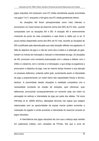 VARIAÇÃO DA FC, PSE E PERFIL ACÇÕES TÉCNICAS EM JOGOS REDUZIDOS DE FUTEBOL
DISCUSSÃO 22
jogos reduzidos 3x3 produzem uma FC média semelhante aquela encontrada
nos jogos 11x11, enquanto o 4x4 gera uma FC média geralmente inferior.
As situações AD foram percepcionadas como mais intensas e
provocaram um maior tempo de exercício acima dos 90% da FC máx., quando
comparadas com as situações AA e DD. A situação AD é extremamente
motivante do ponto de vista competitivo e este factor é válido por si só. O
pouco tempo despendido acima dos 90% da FC máx. durante as situações de
DD é justificado pela desmotivação que esta situação reflecte nos jogadores. A
falta do objectivo de jogo e o não ter como alvo a baliza e a obtenção do golo,
baixam os índices de motivação e reduzem a intensidade de jogo. As situações
de AD, provocam uma constante preocupação com o ataque e defesa, com o
drible e o desarme, com o remate e a intercepção, o que obriga os jogadores a
procurarem o objectivo do jogo, mas ao mesmo tempo focarem a sua atenção
no processo defensivo, evitando sofrer golo, aumentando assim a intensidade
de jogo e proporcionando um maior treino das capacidades físicas e técnico-
tácticas. A proximidade destas situações à realidade competitiva cria a
necessidade constante de criação de soluções, quer ofensivas, quer
defensivas, provocando consequentemente um aumento cada vez maior na
percepção do esforço e intensidade de jogo por parte dos atletas. Tal como
Hill-Haas et al. (2009) afirmou, alterações técnicas nas regras que estejam
relacionadas com as oportunidades da equipa marcar podem aumentar a
motivação do jogador e ainda aumentar a intensidade do exercício durante os
jogos reduzidos.
A intermitência dos jogos reduzidos faz com que o esforço seja mantido
em patamares médios, com variações da FCmáx. Daí que a zona de
 