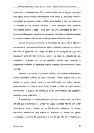 VARIAÇÃO DA FC, PSE E PERFIL ACÇÕES TÉCNICAS EM JOGOS REDUZIDOS DE FUTEBOL
DISCUSSÃO 23
intensidade 2, situada entre os 75 e os 84,9% da FC máx. dos jogadores, tenha
sido aquela em que estes permaneceram mais tempo. As restantes zonas de
intensidade apresentaram valores médios semelhantes, o que nos indica que
foi estabelecido um patamar na zona 2, com passagem pelas restantes
intensidades durante o jogo. Talvez esta seja uma justificação de como os
jogos reduzidos podem substituir, de forma mais específica, o treino intervalado
e constituir uma boa base do treino da capacidade aeróbia dos atletas.
Sugere-se que para aumentar a intensidade do treino, com o objectivo
de melhorar a capacidade aeróbia dos atletas, o treinador opte por um número
reduzido de jogadores em campo (ex.3x3) e por situações de jogo que
provoquem uma elevada motivação como é o caso da situação de AD,
privilegiando situações em que os jogadores tenham como objectivo a
progressão no terreno e a obtenção de golo, evitando situações inversas como
a de DD.
Nenhum dos estudos encontrados analisou directamente a eficácia dos
gestos realizados durante os jogos reduzidos. Porém, alguns dos dados
obtidos no nosso estudo vieram a ser confirmados por outros autores,
principalmente por Kelly & Drust (2008) e Owen (2004), os quais focaram
directamente a questão da análise do perfil técnico-táctico dos jogadores
durante os jogos reduzidos.
À semelhança do estudo publicado por Kelly & Drust (2008), no qual é
referido que a dimensão do campo nos jogos reduzidos não foi um factor
determinante para o número de acções técnicas realizadas, os nossos
resultados demonstram que apesar da diferença do número de gestos
exectuados, o número de jogadores e o tipo de jogo não teve influência na
 