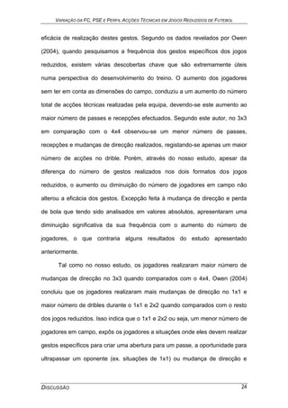 VARIAÇÃO DA FC, PSE E PERFIL ACÇÕES TÉCNICAS EM JOGOS REDUZIDOS DE FUTEBOL
DISCUSSÃO 24
eficácia de realização destes gestos. Segundo os dados revelados por Owen
(2004), quando pesquisamos a frequência dos gestos específicos dos jogos
reduzidos, existem várias descobertas chave que são extremamente úteis
numa perspectiva do desenvolvimento do treino. O aumento dos jogadores
sem ter em conta as dimensões do campo, conduziu a um aumento do número
total de acções técnicas realizadas pela equipa, devendo-se este aumento ao
maior número de passes e recepções efectuados. Segundo este autor, no 3x3
em comparação com o 4x4 observou-se um menor número de passes,
recepções e mudanças de direcção realizados, registando-se apenas um maior
número de acções no drible. Porém, através do nosso estudo, apesar da
diferença do número de gestos realizados nos dois formatos dos jogos
reduzidos, o aumento ou diminuição do número de jogadores em campo não
alterou a eficácia dos gestos. Excepção feita à mudança de direcção e perda
de bola que tendo sido analisados em valores absolutos, apresentaram uma
diminuição significativa da sua frequência com o aumento do número de
jogadores, o que contraria alguns resultados do estudo apresentado
anteriormente.
Tal como no nosso estudo, os jogadores realizaram maior número de
mudanças de direcção no 3x3 quando comparados com o 4x4, Owen (2004)
concluiu que os jogadores realizaram mais mudanças de direcção no 1x1 e
maior número de dribles durante o 1x1 e 2x2 quando comparados com o resto
dos jogos reduzidos. Isso indica que o 1x1 e 2x2 ou seja, um menor número de
jogadores em campo, expôs os jogadores a situações onde eles devem realizar
gestos específicos para criar uma abertura para um passe, a oportunidade para
ultrapassar um oponente (ex. situações de 1x1) ou mudança de direcção e
 