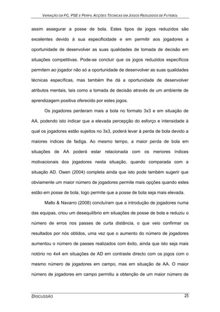 VARIAÇÃO DA FC, PSE E PERFIL ACÇÕES TÉCNICAS EM JOGOS REDUZIDOS DE FUTEBOL
DISCUSSÃO 25
assim assegurar a posse de bola. Estes tipos de jogos reduzidos são
excelentes devido à sua especificidade e em permitir aos jogadores a
oportunidade de desenvolver as suas qualidades de tomada de decisão em
situações competitivas. Pode-se concluir que os jogos reduzidos específicos
permitem ao jogador não só a oportunidade de desenvolver as suas qualidades
técnicas específicas, mas também lhe dá a oportunidade de desenvolver
atributos mentais, tais como a tomada de decisão através de um ambiente de
aprendizagem positiva oferecido por estes jogos.
Os jogadores perderam mais a bola no formato 3x3 e em situação de
AA, podendo isto indicar que a elevada percepção do esforço e intensidade à
qual os jogadores estão sujeitos no 3x3, poderá levar à perda de bola devido a
maiores índices de fadiga. Ao mesmo tempo, a maior perda de bola em
situações de AA poderá estar relacionada com os menores índices
motivacionais dos jogadores nesta situação, quando comparada com a
situação AD. Owen (2004) completa ainda que isto pode também sugerir que
obviamente um maior número de jogadores permite mais opções quando estes
estão em posse de bola, logo permite que a posse de bola seja mais elevada.
Mallo & Navarro (2008) concluíram que a introdução de jogadores numa
das equipas, criou um desequilíbrio em situações de posse de bola e reduziu o
número de erros nos passes de curta distância, o que veio confirmar os
resultados por nós obtidos, uma vez que o aumento do número de jogadores
aumentou o número de passes realizados com êxito, ainda que isto seja mais
notório no 4x4 em situações de AD em contraste directo com os jogos com o
mesmo número de jogadores em campo, mas em situação de AA. O maior
número de jogadores em campo permitiu a obtenção de um maior número de
 