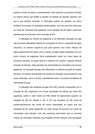 VARIAÇÃO DA FC, PSE E PERFIL ACÇÕES TÉCNICAS EM JOGOS REDUZIDOS DE FUTEBOL
DISCUSSÃO 26
opções e linhas de passe e possivelmente mais próximas ao portador da bola,
ao mesmo tempo que facilita a escolha na tomada de decisão, fazendo com
que a sua eficácia aumente. A motivação poderá ser também um factor
limitativo do sucesso na realização destes gestos, uma vez que tudo indica que
os níveis de motivação dos jogadores numa situação de AD sejam superiores
àqueles que se encontram numa situação de AA.
A alteração do número de jogadores e as diferentes situações de jogo
não provocam alterações práticas na concepção do treino e realização de jogos
reduzidos, no entanto sugere-se que para garantir uma maior eficácia de
alguns gestos técnicos base, como o passe, os jogos sejam realizados com um
maior número de jogadores (4x4) possibilitando assim um maior leque de
possíveis soluções, ao passo que se o objectivo for colocar o jogador perante
tomadas de decisão, estes deverão ser confrontados em situações com poucos
jogadores. As situações de jogo não influenciam a melhoria do perfil de acções
técnicas, no entanto recomendam-se sempre as situações que provoquem uma
maior motivação, como a de AD, possibilitando assim o aumento simultâneo da
intensidade de jogo.
A utilização das situações de jogo AA e DD, quando comparadas com a
situação de AD, registaram uma menor percepção de esforço por parte dos
jogadores, porém o valor médio da PSE obtido foi ligeiramente superior na
situação de DD em relação a AA. A FC nas situações de DD situou-se
predominantemente nas zonas de menor intensidade, ao passo que nas
situações de AA, estas registaram um maior tempo de exercício em zonas de
intensidade mais elevada. Com isto, podemos demonstrar que os menores
índices de motivação implícitos nas situações de DD implicam uma percepção
 