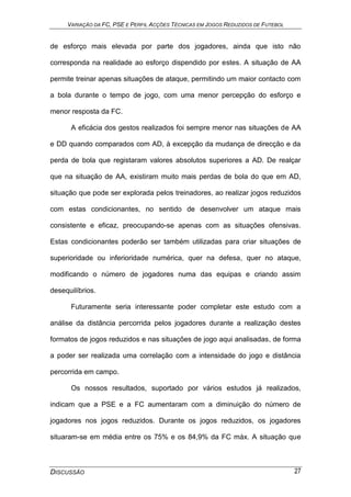 VARIAÇÃO DA FC, PSE E PERFIL ACÇÕES TÉCNICAS EM JOGOS REDUZIDOS DE FUTEBOL
DISCUSSÃO 27
de esforço mais elevada por parte dos jogadores, ainda que isto não
corresponda na realidade ao esforço dispendido por estes. A situação de AA
permite treinar apenas situações de ataque, permitindo um maior contacto com
a bola durante o tempo de jogo, com uma menor percepção do esforço e
menor resposta da FC.
A eficácia dos gestos realizados foi sempre menor nas situações de AA
e DD quando comparados com AD, à excepção da mudança de direcção e da
perda de bola que registaram valores absolutos superiores a AD. De realçar
que na situação de AA, existiram muito mais perdas de bola do que em AD,
situação que pode ser explorada pelos treinadores, ao realizar jogos reduzidos
com estas condicionantes, no sentido de desenvolver um ataque mais
consistente e eficaz, preocupando-se apenas com as situações ofensivas.
Estas condicionantes poderão ser também utilizadas para criar situações de
superioridade ou inferioridade numérica, quer na defesa, quer no ataque,
modificando o número de jogadores numa das equipas e criando assim
desequilíbrios.
Futuramente seria interessante poder completar este estudo com a
análise da distância percorrida pelos jogadores durante a realização destes
formatos de jogos reduzidos e nas situações de jogo aqui analisadas, de forma
a poder ser realizada uma correlação com a intensidade do jogo e distância
percorrida em campo.
Os nossos resultados, suportado por vários estudos já realizados,
indicam que a PSE e a FC aumentaram com a diminuição do número de
jogadores nos jogos reduzidos. Durante os jogos reduzidos, os jogadores
situaram-se em média entre os 75% e os 84,9% da FC máx. A situação que
 