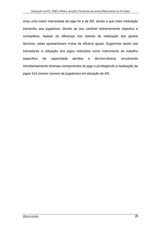 VARIAÇÃO DA FC, PSE E PERFIL ACÇÕES TÉCNICAS EM JOGOS REDUZIDOS DE FUTEBOL
DISCUSSÃO 28
criou uma maior intensidade de jogo foi a de AD, sendo a que mais motivação
transmitiu aos jogadores, devido ao seu carácter extremamente objectivo e
competitivo. Apesar da diferença nos valores de realização dos gestos
técnicos, estes apresentaram níveis de eficácia iguais. Sugerimos assim aos
treinadores a utilização dos jogos reduzidos como instrumento de trabalho
específico da capacidade aeróbia e técnico-táctica, envolvendo
simultaneamente diversas componentes do jogo e privilegiando a realização de
jogos 3x3 (menor número de jogadores) em situação de AD.
 