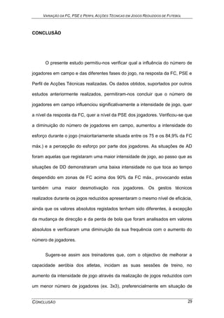VARIAÇÃO DA FC, PSE E PERFIL ACÇÕES TÉCNICAS EM JOGOS REDUZIDOS DE FUTEBOL
CONCLUSÃO 29
CONCLUSÃO
O presente estudo permitiu-nos verificar qual a influência do número de
jogadores em campo e das diferentes fases do jogo, na resposta da FC, PSE e
Perfil de Acções Técnicas realizadas. Os dados obtidos, suportados por outros
estudos anteriormente realizados, permitiram-nos concluir que o número de
jogadores em campo influenciou significativamente a intensidade de jogo, quer
a nível da resposta da FC, quer a nível da PSE dos jogadores. Verificou-se que
a diminuição do número de jogadores em campo, aumentou a intensidade do
esforço durante o jogo (maioritariamente situada entre os 75 e os 84,9% da FC
máx.) e a percepção do esforço por parte dos jogadores. As situações de AD
foram aquelas que registaram uma maior intensidade de jogo, ao passo que as
situações de DD demonstraram uma baixa intensidade no que toca ao tempo
despendido em zonas de FC acima dos 90% da FC máx., provocando estas
também uma maior desmotivação nos jogadores. Os gestos técnicos
realizados durante os jogos reduzidos apresentaram o mesmo nível de eficácia,
ainda que os valores absolutos registados tenham sido diferentes, à excepção
da mudança de direcção e da perda de bola que foram analisados em valores
absolutos e verificaram uma diminuição da sua frequência com o aumento do
número de jogadores.
Sugere-se assim aos treinadores que, com o objectivo de melhorar a
capacidade aeróbia dos atletas, incidam as suas sessões de treino, no
aumento da intensidade de jogo através da realização de jogos reduzidos com
um menor número de jogadores (ex. 3x3), preferencialmente em situação de
 