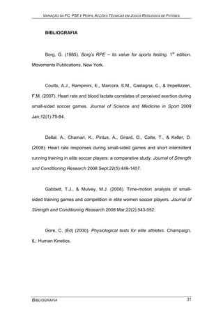 VARIAÇÃO DA FC, PSE E PERFIL ACÇÕES TÉCNICAS EM JOGOS REDUZIDOS DE FUTEBOL
BIBLIOGRAFIA 31
BIBLIOGRAFIA
Borg, G. (1985). Borg’s RPE – its value for sports testing. 1st
edition.
Movements Publications, New York.
Coutts, A.J., Rampinini, E., Marcora, S.M., Castagna, C., & Impellizzeri,
F.M. (2007). Heart rate and blood lactate correlates of perceived exertion during
small-sided soccer games. Journal of Science and Medicine in Sport 2009
Jan;12(1):79-84.
Dellal, A., Chamari, K., Pintus, A., Girard, O., Cotte, T., & Keller, D.
(2008). Heart rate responses during small-sided games and short intermittent
running training in elite soccer players: a comparative study. Journal of Strength
and Conditioning Research 2008 Sept;22(5):449-1457.
Gabbett, T.J., & Mulvey, M.J. (2008). Time-motion analysis of small-
sided training games and competition in elite women soccer players. Journal of
Strength and Conditioning Research 2008 Mar;22(2):543-552.
Gore, C. (Ed) (2000). Physiological tests for elite athletes. Champaign,
IL: Human Kinetics.
 