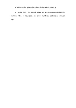 À minha sorella, pela amizade infindável e GB dispensados.
E como o melhor fica sempre para o fim, às pessoas mais importantes
na minha vida… os meus pais… são o meu mundo e a razão de eu ser quem
sou!
 