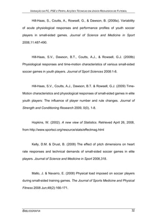 VARIAÇÃO DA FC, PSE E PERFIL ACÇÕES TÉCNICAS EM JOGOS REDUZIDOS DE FUTEBOL
BIBLIOGRAFIA 32
Hill-Haas, S., Coutts, A., Rowsell, G., & Dawson, B. (2008a). Variability
of acute physiological responses and performance profiles of youth soccer
players in small-sided games. Journal of Science and Medicine in Sport
2008,11:487-490.
Hill-Haas, S.V., Dawson, B.T., Coutts, A.J., & Rowsell, G.J. (2008b)
Physiological responses and time-motion characteristics of various small-sided
soccer games in youth players. Journal of Sport Sciences 2008:1-8.
Hill-Haas, S.V., Coutts, A.J., Dawson, B.T. & Rowsell, G.J. (2009) Time-
Motion characteristics and physiological responses of small-sided games in elite
youth players: The influence of player number and rule changes. Journal of
Strength and Conditioning Research 2009, 0(0), 1-8.
Hopkins, W. (2002). A new view of Statistics. Retrieved April 26, 2008,
from http://www.sportsci.org/resource/stats/effectmag.html
Kelly, D.M. & Drust, B. (2008) The effect of pitch dimensions on heart
rate responses and technical demands of small-sided soccer games in elite
players. Journal of Science and Medicine in Sport 2008,318.
Mallo, J. & Navarro, E. (2008) Physical load imposed on soccer players
during small-sided training games. The Journal of Sports Medicine and Physical
Fitness 2008 Jun;48(2):166-171.
 