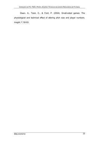 VARIAÇÃO DA FC, PSE E PERFIL ACÇÕES TÉCNICAS EM JOGOS REDUZIDOS DE FUTEBOL
BIBLIOGRAFIA 33
Owen, A., Twist, C., & Ford, P. (2004). Small-sided games: The
physiological and technical effect of altering pitch size and player numbers.
Insight, 7, 50-53.
 