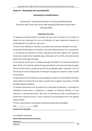 VARIAÇÃO DA FC, PSE E PERFIL ACÇÕES TÉCNICAS EM JOGOS REDUZIDOS DE FUTEBOL
ANEXOS 35
Anexo A – Declaração de consentimento
DECLARAÇÃO DE CONSENTIMENTO
Considerando a “Declaração de Helsínquia” da Associação Médica Mundial
(Helsínquia 1964; Tóquio 1975; Veneza 1983; Hong Kong 1989; Somerset West 1996 e
Edimburgo 2000)
Designação do Estudo:
16 Jogadores do Sporting Clube de Portugal irão fazer parte da amostra de um estudo no
âmbito de uma Dissertação do Curso de Mestrado em Jogos Desportivos Colectivos da
Universidade de Trás-os-Montes e Alto Douro.
A recolha irá ser realizada em 4 sessões e uma prévia que consiste na realização de um teste.
Na sessão de familiarização será realizado o Yo-yo Intermittent Endurance Test, consistindo em
5 a 20 segundos de intervalos de corrida, separados por períodos regulares de 5 segundos.
Durante esta sessão irão ser registados alguns indicadores: (i) FC, (ii) PSE, através da Escala de
Borg (6-20) e (iii) filmagem dos jogos.
Na 1ª sessão de recolha irão ser realizados dois jogos 3x3 AADD, na 2ª sessão de recolha dois
jogos 3x3 AD, na 3ª sessão de recolha dois jogos 4x4 AADD e na 4ª sessão de recolha dois jogos
4x4 AD. Durante todas as sessões de recolha irão ser registados alguns indicadores: (i) FC, (ii)
PSE através da Escala de Borg (6-20), (iii) filmagem dos jogos para posterior análise do perfil
técnico-táctico.
A explicação que foi fornecida acerca da investigação a realizar foi compreendida e foi dada a
oportunidade de esclarecimento de todas as dúvidas que se julgaram necessárias e de todas
foi obtida resposta satisfatória.
Foi tomado conhecimento que, de acordo com a Declaração de Helsínquia, a informação ou
explicação prestada versou os objectivos, os métodos, os benefícios previstos, os riscos
potenciais e o eventual desconforto. Além disso, foi afirmado que todos os participantes no
estudo têm o direito de recusar a todo o momento a sua participação neste, sem qualquer
prejuízo próprio.
Por isso, é consentido que seja aplicado o protocolo proposto pelo investigador.
Data: _____/_____________/ 2009
Assinatura do voluntário: ____________________________________________________
O investigador responsável:
Nome: Marta das Dores Serrano Nunes
Assinatura: ______________________________________________________________
 