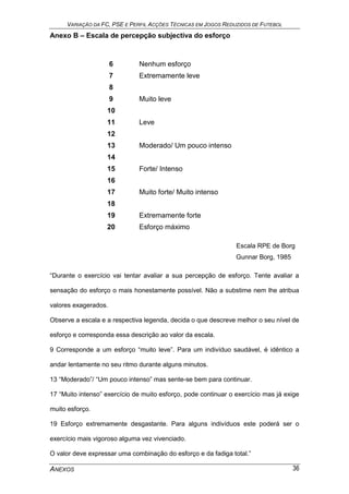 VARIAÇÃO DA FC, PSE E PERFIL ACÇÕES TÉCNICAS EM JOGOS REDUZIDOS DE FUTEBOL
ANEXOS 36
Anexo B – Escala de percepção subjectiva do esforço
6 Nenhum esforço
7 Extremamente leve
8
9 Muito leve
10
11 Leve
12
13 Moderado/ Um pouco intenso
14
15 Forte/ Intenso
16
17 Muito forte/ Muito intenso
18
19 Extremamente forte
20 Esforço máximo
Escala RPE de Borg
Gunnar Borg, 1985
“Durante o exercício vai tentar avaliar a sua percepção de esforço. Tente avaliar a
sensação do esforço o mais honestamente possível. Não a substime nem lhe atribua
valores exagerados.
Observe a escala e a respectiva legenda, decida o que descreve melhor o seu nível de
esforço e corresponda essa descrição ao valor da escala.
9 Corresponde a um esforço “muito leve”. Para um indivíduo saudável, é idêntico a
andar lentamente no seu ritmo durante alguns minutos.
13 “Moderado”/ “Um pouco intenso” mas sente-se bem para continuar.
17 “Muito intenso” exercício de muito esforço, pode continuar o exercício mas já exige
muito esforço.
19 Esforço extremamente desgastante. Para alguns indivíduos este poderá ser o
exercício mais vigoroso alguma vez vivenciado.
O valor deve expressar uma combinação do esforço e da fadiga total.”
 