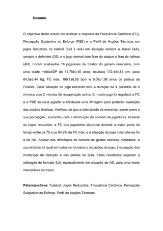 Resumo
O objectivo deste estudo foi analisar a resposta da Frequência Cardíaca (FC),
Percepção Subjectiva do Esforço (PSE) e o Perfil de Acções Técnicas em
jogos reduzidos no futebol (3x3 e 4x4) em situação sempre a atacar (AA),
sempre a defender (DD) e o jogo normal com fase de ataque e fase de defesa
(AD). Foram analisados 16 jogadores de futebol do género masculino, com
uma idade média±DP de 15,75±0,45 anos; estatura 172,4±4,83 cm; peso
64,5±6,44 Kg; FC máx. 199,1±9,08 bpm e 8,06±1,98 anos de prática de
Futebol. Cada situação de jogo reduzido teve a duração de 4 períodos de 4
minutos com 2 minutos de recuperação activa. Em cada jogo foi registada a FC
e a PSE de cada jogador e efectuada uma filmagem para posterior avaliação
das acções técnicas. Verificou-se que a intensidade do exercício, assim como a
sua percepção,, aumentou com a diminuição do número de jogadores. Durante
os jogos reduzidos, a FC dos jogadores situou-se durante a maior parte do
tempo entre os 75 e os 84,9% da FC máx. e a situação de jogo mais intensa foi
a de AD. Apesar das diferenças no número de gestos técnicos realizados, a
sua eficácia foi igual em todos os formatos e situações de jogo, à excepção das
mudanças de direcção e das perdas de bola. Estes resultados sugerem a
utilização do formato 3x3, especialmente em situação de AD, para uma maior
intensidade no treino.
Palavras-chave: Futebol, Jogos Reduzidos, Frequência Cardíaca, Percepção
Subjectiva do Esforço, Perfil de Acções Técnicas.
 