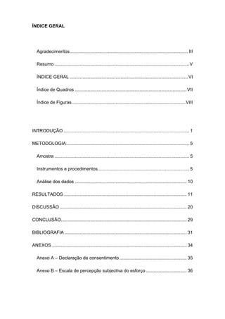 ÍNDICE GERAL
Agradecimentos............................................................................................. III
Resumo ..........................................................................................................V
ÍNDICE GERAL .............................................................................................VI
Índice de Quadros ........................................................................................VII
Índice de Figuras .........................................................................................VIII
INTRODUÇÃO ................................................................................................... 1
METODOLOGIA................................................................................................. 5
Amostra .......................................................................................................... 5
Instrumentos e procedimentos........................................................................ 5
Análise dos dados ........................................................................................ 10
RESULTADOS................................................................................................. 11
DISCUSSÃO .................................................................................................... 20
CONCLUSÃO................................................................................................... 29
BIBLIOGRAFIA ................................................................................................ 31
ANEXOS .......................................................................................................... 34
Anexo A – Declaração de consentimento..................................................... 35
Anexo B – Escala de percepção subjectiva do esforço ................................ 36
 