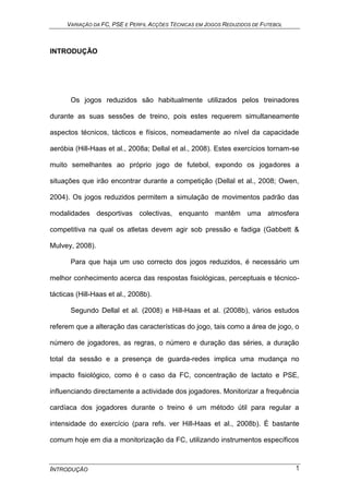 VARIAÇÃO DA FC, PSE E PERFIL ACÇÕES TÉCNICAS EM JOGOS REDUZIDOS DE FUTEBOL
INTRODUÇÃO 1
INTRODUÇÃO
Os jogos reduzidos são habitualmente utilizados pelos treinadores
durante as suas sessões de treino, pois estes requerem simultaneamente
aspectos técnicos, tácticos e físicos, nomeadamente ao nível da capacidade
aeróbia (Hill-Haas et al., 2008a; Dellal et al., 2008). Estes exercícios tornam-se
muito semelhantes ao próprio jogo de futebol, expondo os jogadores a
situações que irão encontrar durante a competição (Dellal et al., 2008; Owen,
2004). Os jogos reduzidos permitem a simulação de movimentos padrão das
modalidades desportivas colectivas, enquanto mantêm uma atmosfera
competitiva na qual os atletas devem agir sob pressão e fadiga (Gabbett &
Mulvey, 2008).
Para que haja um uso correcto dos jogos reduzidos, é necessário um
melhor conhecimento acerca das respostas fisiológicas, perceptuais e técnico-
tácticas (Hill-Haas et al., 2008b).
Segundo Dellal et al. (2008) e Hill-Haas et al. (2008b), vários estudos
referem que a alteração das características do jogo, tais como a área de jogo, o
número de jogadores, as regras, o número e duração das séries, a duração
total da sessão e a presença de guarda-redes implica uma mudança no
impacto fisiológico, como é o caso da FC, concentração de lactato e PSE,
influenciando directamente a actividade dos jogadores. Monitorizar a frequência
cardíaca dos jogadores durante o treino é um método útil para regular a
intensidade do exercício (para refs. ver Hill-Haas et al., 2008b). É bastante
comum hoje em dia a monitorização da FC, utilizando instrumentos específicos
 
