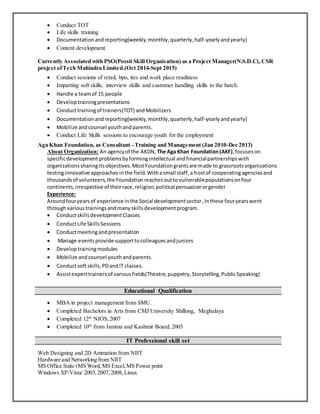  Conduct TOT
 Life skills training
 Documentationandreporting(weekly,monthly,quarterly,half-yearlyandyearly)
 Content development.
Currently Associated with PSO(Possit Skill Organisation) as a Project Manager(N.S.D.C), CSR
project ofTech Mahindra Limited.(Oct 2014-Sept 2015)
 Conduct sessions of retail, bpo, ites and work place readiness
 Imparting soft skills, interview skills and customer handling skills to the batch.
 Handle a teamof 15 people
 Developtrainingpresentations
 Conducttrainingof trainers(TOT) andMobilizers
 Documentationandreporting(weekly,monthly,quarterly,half-yearlyandyearly)
 Mobilize andcounsel youthandparents.
 Conduct Life Skills sessions to encourage youth for the employment
Aga Khan Foundation, as Consultant –Training and Management (Jan 2010-Dec 2013)
About Organization: An agencyof the AKDN, The Aga Khan Foundation(AKF),focuseson
specificdevelopmentproblemsbyformingintellectual andfinancialpartnershipswith
organizationssharingitsobjectives.MostFoundationgrantsare made to grassrootsorganizations
testinginnovative approachesinthe field.Withasmall staff,a hostof cooperatingagenciesand
thousandsof volunteers,the Foundationreachesouttovulnerablepopulationsonfour
continents,irrespective of theirrace,religion,political persuasionorgender
Experience:
Aroundfouryearsof experience inthe Social developmentsector,Inthese fouryearswent
throughvarioustrainingsandmanyskillsdevelopmentprogram.
 ConductskillsdevelopmentClasses
 ConductLife SkillsSessions
 Conductmeetingandpresentation
 Manage eventsprovide supporttocolleaguesandjuniors
 Developtrainingmodules
 Mobilize andcounsel youthandparents.
 Conductsoftskills,PDandIT classes.
 Assistexperttrainersof variousfields(Theatre,puppetry,Storytelling,PublicSpeaking)
 MBA in project management from SMU.
 Completed Bachelors in Arts from CMJ University Shillong, Meghalaya
 Completed 12th
NIOS,2007
 Completed 10th
from Jammu and Kashmir Board, 2003
Web Designing and 2D Animation from NIIT
Hardware and Networking from NIIT
MS Office Suite (MS Word,MS Excel,MS Power point
Windows XP/Vista/ 2003,2007,2008,Linux
Educational Qualification
IT Professional skill set
 