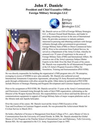 He was directly responsible for building the organization’s FMS program into a $1.7B enterprise,
averaging in excess of $300M in new sales annually. Mr. Daniele also authored several
International Armaments Cooperation Agreements, advancing US Army Research and Development
goals through collaboration with allies around the globe. Other duties he performed at PEO STRI
include Director of Strategic Planning and Program Development and Customer Support Executive.
Prior to his assignment at PEO STRI, Mr. Daniele served for 15 years at the Army's Communication
and Electronics Command rising through the ranks of their FMS organization, culminating as the
Director of the Weapon System Division. His responsibilities were to direct and lead the delivery of
communications equipment in support of Foreign Military Sales of major weapon platforms such as
the Abrams tank and Apache helicopter.
Over the course of his career, Mr. Daniele received the Army's FMS Executive of the
Year and Excellence in Customer Support awards. He was presented the Achievement Medal for
Civilian Service in March 2012.
He holds a Bachelor of Science in Management from Kean College of N.J., and a Master of Arts in
Communication from the University of Central Florida. In 2006, Mr. Daniele attended the Global
Master of Arts Program at the Fletcher School of International Law and Diplomacy, Tufts University,
Boston MA. He was appointed to the U.S. Army Acquisition Corps in 1995.
John F. Daniele
President and Chief Executive Officer
Foreign Military Strategies LLC
Mr. Daniele serves as CEO of Foreign Military Strategies
LLC, a Women Owned Small Business, and leader in
providing consulting services in the area of International
Sales. He provides assistance to industry partners
interested in pursuing and obtaining contracts with foreign
militaries through either government-to-government
Foreign Military Sales (FMS) or Direct Commercial Sales
(DCS). Prior to his retirement from Federal Service, he
served as a Department of the Army Civilian, whereby he
amassed over 35 years of experience in the areas of
Foreign Military Sales (FMS) and International Affairs. He
retired as one of the Army's premiere Subject Matter
Experts in his field. Over the final 20 years of his career,
Mr. Daniele was responsible for all International Programs
at the US Army's Program Executive Office for
Simulation, Training and Instrumentation (PEO STRI).
Foreign
Military
Strategies LLC
 