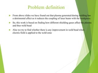 Problem definition
 From above slides we have found out that plasma generated during welding has
a detrimental effect as it reduces the coupling of laser beam with the workpiece.
 So, this work is based on finding how different shielding gases affect the plasma
and thus weld bead
 Also we try to find whether there is any improvement in weld bead when
electric field is applied to the weld zone
 