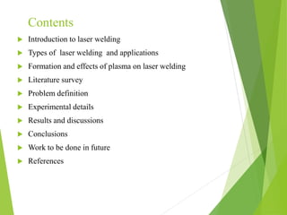 Contents
 Introduction to laser welding
 Types of laser welding and applications
 Formation and effects of plasma on laser welding
 Literature survey
 Problem definition
 Experimental details
 Results and discussions
 Conclusions
 Work to be done in future
 References
 