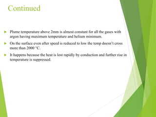 Continued
 Plume temperature above 2mm is almost constant for all the gases with
argon having maximum temperature and helium minimum.
 On the surface even after speed is reduced to low the temp doesn’t cross
more than 2000 °C.
 It happens because the heat is lost rapidly by conduction and further rise in
temperature is suppressed.
 
