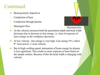 Continued
 Bead geometry depend on
1. Conduction of heat
2. Conduction through plasma
3. Marangoni flow
 As the velocity increases both the penetration depth and bead width
decreases due to decrease in line energy. i.e. time of exposure of
laser energy on the workpiece decreases.
 At low velocity , line energy is very high. Line energy=P/v, where
P= laser power, v=scan velocity.
 But At high welding speed, attenuation of beam energy by plasma
is less significant. This results in more exposure of laser beam on
the sample surface. Because of this the bead width is changing with
velocity
Marangoni flow
 