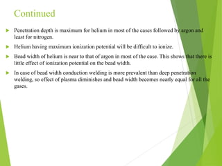 Continued
 Penetration depth is maximum for helium in most of the cases followed by argon and
least for nitrogen.
 Helium having maximum ionization potential will be difficult to ionize.
 Bead width of helium is near to that of argon in most of the case. This shows that there is
little effect of ionization potential on the bead width.
 In case of bead width conduction welding is more prevalent than deep penetration
welding, so effect of plasma diminishes and bead width becomes nearly equal for all the
gases.
 