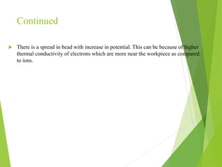 Continued
 There is a spread in bead with increase in potential. This can be because of higher
thermal conductivity of electrons which are more near the workpiece as compared
to ions.
 
