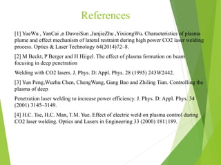References
[1] YueWu , YanCai ,n DaweiSun ,JunjieZhu ,YixiongWu. Characteristics of plasma
plume and effect mechanism of lateral restraint during high power CO2 laser welding
process. Optics & Laser Technology 64(2014)72–8.
[2] M Beckt, P Berger and H Hiigel. The effect of plasma formation on beam
focusing in deep penetration
Welding with CO2 lasers. J. Phys. D: Appl. Phys. 28 (1995) 243W2442.
[3] Yun Peng,Wuzhu Chen, ChengWang, Gang Bao and Zhiling Tian. Controlling the
plasma of deep
Penetration laser welding to increase power efficiency. J. Phys. D: Appl. Phys. 34
(2001) 3145–3149.
[4] H.C. Tse, H.C. Man, T.M. Yue. Effect of electric weld on plasma control during
CO2 laser welding. Optics and Lasers in Engineering 33 (2000) 181}189.
 