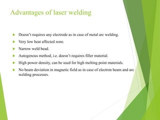 Advantages of laser welding
 Doesn’t requires any electrode as in case of metal arc welding.
 Very low heat affected zone.
 Narrow weld bead.
 Autogenous method, i.e. doesn’t requires filler material.
 High power density, can be used for high melting point materials.
 No beam deviation in magnetic field as in case of electron beam and arc
welding processes.
 