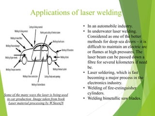 Applications of laser welding
Some of the many ways the laser is being used
in car production Image taken from book
Laser material processing by W.Steen[8
• In an automobile industry.
• In underwater laser welding.
Considered as one of the better
methods for deep sea divers – it is
difficult to maintain an electric arc
or flames at high pressures. The
laser beam can be passed down a
fibre for several kilometers if need
be.
• Laser soldering, which is fast
becoming a major process in the
electronics industry.
• Welding of fire-extinguisher
cylinders.
• Welding bimetallic saw blades.
 