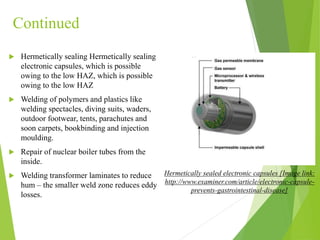 Continued
 Hermetically sealing Hermetically sealing
electronic capsules, which is possible
owing to the low HAZ, which is possible
owing to the low HAZ
 Welding of polymers and plastics like
welding spectacles, diving suits, waders,
outdoor footwear, tents, parachutes and
soon carpets, bookbinding and injection
moulding.
 Repair of nuclear boiler tubes from the
inside.
 Welding transformer laminates to reduce
hum – the smaller weld zone reduces eddy
losses.
Hermetically sealed electronic capsules [Image link:
http://www.examiner.com/article/electronic-capsule-
prevents-gastrointestinal-disease]
 