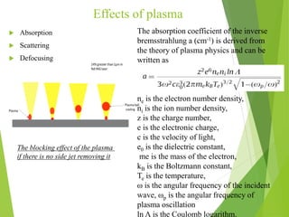 Effects of plasma
 Absorption
 Scattering
 Defocusing
The blocking effect of the plasma
if there is no side jet removing it
The absorption coefficient of the inverse
bremsstrahlung a (cm-1) is derived from
the theory of plasma physics and can be
written as
ne is the electron number density,
ni is the ion number density,
z is the charge number,
e is the electronic charge,
c is the velocity of light,
e0 is the dielectric constant,
me is the mass of the electron,
kB is the Boltzmann constant,
Te is the temperature,
ω is the angular frequency of the incident
wave, ωp is the angular frequency of
plasma oscillation
ln Λ is the Coulomb logarithm.
 