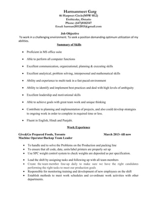 Harmanmeet Garg
46 Harpreet Circle(M9W 0E2)
Etobicoke, Ontario
Phone: (647)8182547
Email: harman20112015@gmail.com
Job Objective
To work in a challenging environment. To seek a position demanding optimum utilization of my
abilities.
Summary of Skills
• Proficient in MS office suite
• Able to perform all computer functions
• Excellent communication, organizational, planning & executing skills
• Excellent analytical, problem solving, interpersonal and mathematical skills
• Ability and experience to multi-task in a fast paced environment
• Ability to identify and implement best practices and deal with high levels of ambiguity
• Excellent leadership and motivational skills
• Able to achieve goals with great team work and unique thinking
• Contribute to planning and implementation of projects, and also could develop strategies
to ongoing work in order to complete in required time or less.
• Fluent in English, Hindi and Punjabi.
Work Experience
Give&Go Prepared Foods, Toronto March 2013- till now
Machine Operator/Backup Team Leader
• To handle and to solve the Problems on the Production and packing line
• To ensure that all code, date, units/label printers are properly set up
• Use SPC weight control system to check weights are deposited as per specification.
• Lead the shift by assigning tasks and following up with all team members
• Create the team member line-up daily to make sure we have the right candidates
performing the right tasks to meet our production goals
• Responsible for monitoring training and development of new employees on the shift
• Establish methods to meet work schedules and co-ordinate work activities with other
departments.
 