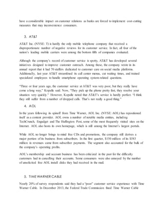 have a considerable impact on customer relations as banks are forced to implement cost-cutting
measures that may inconvenience consumers.
3. AT&T
AT&T Inc. (NYSE: T) is hardly the only mobile telephone company that received a
disproportionate number of negative reviews for its customer service. In fact, all four of the
nation’s leading mobile carriers were among the bottom fifth of companies evaluated.
Although the company’s record of customer service is spotty, AT&T has developed several
initiatives designed to improve customer outreach. Among these, the company wrote in its
annual report that it had 70 staffers dedicated to customer care on social media platforms.
Additionally, last year AT&T streamlined its call center menus, cut waiting times, and trained
specialized employees to handle smartphone operating system-related questions.
“Three or four years ago, the customer service at AT&T was very poor, but they really have
come a long way,” Kopalle said. Now, “They pick up the phone pretty fast, they resolve your
situation very quickly.” However, Kopalle noted that AT&T’s service is hardly perfect. “I think
they still suffer from a number of dropped calls. That’s not really a good thing.”
4. AOL
In the years following its spinoff from Time Warner, AOL Inc. (NYSE: AOL) has repositioned
itself as a content provider. AOL owns a number of notable media entities, including
TechCrunch, Engadget and The Huffington Post, some of the most frequently visited sites on the
Internet. AOL also hosts its own homepage, which is still among the Internet’s largest portals.
While AOL no longer brings to mind free CDs and promotions, the company still derives a
major portion of its business from subscribers. In the first quarter, $150 million of its $583
million in revenues came from subscriber payments. The segment also accounted for the bulk of
the company’s operating profits.
AOL’s membership and account business has been criticized in the past for the difficulty
customers had in cancelling their accounts. Some consumers were also annoyed by the number
of unsolicited free AOL install disks they had received in the mail.
5. TIME WARNER CABLE
Nearly 20% of survey respondents said they had a “poor” customer service experience with Time
Warner Cable. In December 2013, the Federal Trade Commission fined Time Warner Cable
 