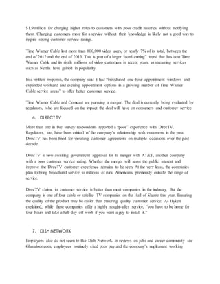 $1.9 million for charging higher rates to customers with poor credit histories without notifying
them. Charging customers more for a service without their knowledge is likely not a good way to
inspire strong customer service ratings.
Time Warner Cable lost more than 800,000 video users, or nearly 7% of its total, between the
end of 2012 and the end of 2013. This is part of a larger “cord cutting” trend that has cost Time
Warner Cable and its rivals millions of video customers in recent years, as streaming services
such as Netflix have gained in popularity.
In a written response, the company said it had “introduced one-hour appointment windows and
expanded weekend and evening appointment options in a growing number of Time Warner
Cable service areas” to offer better customer service.
Time Warner Cable and Comcast are pursuing a merger. The deal is currently being evaluated by
regulators, who are focused on the impact the deal will have on consumers and customer service.
6. DIRECT TV
More than one in five survey respondents reported a “poor” experience with DirecTV.
Regulators, too, have been critical of the company’s relationship with customers in the past.
DirecTV has been fined for violating customer agreements on multiple occasions over the past
decade.
DirecTV is now awaiting government approval for its merger with AT&T, another company
with a poor customer service rating. Whether the merger will serve the public interest and
improve the DirecTV customer experience remains to be seen. At the very least, the companies
plan to bring broadband service to millions of rural Americans previously outside the range of
service.
DirecTV claims its customer service is better than most companies in the industry. But the
company is one of four cable or satellite TV companies on the Hall of Shame this year. Ensuring
the quality of the product may be easier than ensuring quality customer service. As Hyken
explained, while these companies offer a highly sought-after service, “you have to be home for
four hours and take a half-day off work if you want a guy to install it.”
7. DISH NETWORK
Employees also do not seem to like Dish Network. In reviews on jobs and career community site
Glassdoor.com, employees routinely cited poor pay and the company’s unpleasant working
 