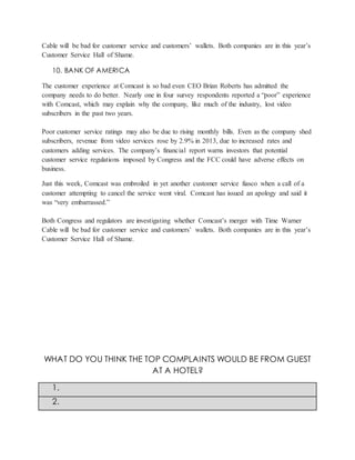 Cable will be bad for customer service and customers’ wallets. Both companies are in this year’s
Customer Service Hall of Shame.
10. BANK OF AMERICA
The customer experience at Comcast is so bad even CEO Brian Roberts has admitted the
company needs to do better. Nearly one in four survey respondents reported a “poor” experience
with Comcast, which may explain why the company, like much of the industry, lost video
subscribers in the past two years.
Poor customer service ratings may also be due to rising monthly bills. Even as the company shed
subscribers, revenue from video services rose by 2.9% in 2013, due to increased rates and
customers adding services. The company’s financial report warns investors that potential
customer service regulations imposed by Congress and the FCC could have adverse effects on
business.
Just this week, Comcast was embroiled in yet another customer service fiasco when a call of a
customer attempting to cancel the service went viral. Comcast has issued an apology and said it
was “very embarrassed.”
Both Congress and regulators are investigating whether Comcast’s merger with Time Warner
Cable will be bad for customer service and customers’ wallets. Both companies are in this year’s
Customer Service Hall of Shame.
WHAT DO YOU THINK THE TOP COMPLAINTS WOULD BE FROM GUEST
AT A HOTEL?
1.
2.
 