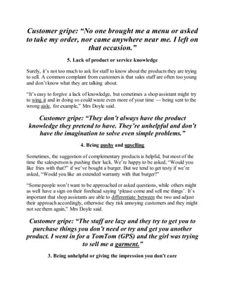 Customer gripe: “No one brought me a menu or asked
to take my order, nor came anywhere near me. I left on
that occasion.”
5. Lack of product or service knowledge
Surely, it’s not too much to ask for staff to know about the products they are trying
to sell. A common complaint from customers is that sales staff are often too young
and don’tknow what they are talking about.
“It’s easy to forgive a lack of knowledge, but sometimes a shop assistant might try
to wing it and in doing so could waste even more of your time — being sent to the
wrong aisle, for example,” Mrs Doyle said.
Customer gripe: “They don’t always have the product
knowledge they pretend to have. They’re unhelpful and don’t
have the imagination to solve even simple problems.”
4. Being pushy and upselling
Sometimes, the suggestion of complementary products is helpful, but most of the
time the salesperson is pushing their luck. We’re happy to be asked, “Would you
like fries with that?” if we’ve bought a burger. But we tend to get testy if we’re
asked, “Would you like an extended warranty with that burger?”
“Somepeople won’t want to be approached or asked questions, while others might
as well have a sign on their forehead saying ‘please come and sell me things’. It’s
important that shop assistants are able to differentiate between the two and adjust
their approachaccordingly, otherwise they risk annoying customers and they might
not see them again,” Mrs Doyle said.
Customer gripe: “The staff are lazy and they try to get you to
purchase things you don’t need or try and get you another
product. I went in for a TomTom (GPS) and the girl was trying
to sell me a garment.”
3. Being unhelpful or giving the impression you don’t care
 