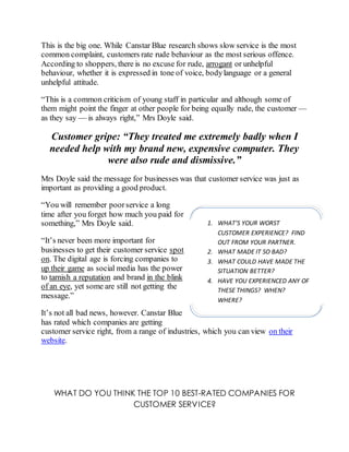 This is the big one. While Canstar Blue research shows slow service is the most
common complaint, customers rate rude behaviour as the most serious offence.
According to shoppers, there is no excuse for rude, arrogant or unhelpful
behaviour, whether it is expressed in tone of voice, bodylanguage or a general
unhelpful attitude.
“This is a common criticism of young staff in particular and although some of
them might point the finger at other people for being equally rude, the customer —
as they say — is always right,” Mrs Doyle said.
Customer gripe: “They treated me extremely badly when I
needed help with my brand new, expensive computer. They
were also rude and dismissive.”
Mrs Doyle said the message for businesses was that customer service was just as
important as providing a good product.
“You will remember poorservice a long
time after you forget how much you paid for
something,” Mrs Doyle said.
“It’s never been more important for
businesses to get their customer service spot
on. The digital age is forcing companies to
up their game as social media has the power
to tarnish a reputation and brand in the blink
of an eye, yet some are still not getting the
message.”
It’s not all bad news, however. Canstar Blue
has rated which companies are getting
customer service right, from a range of industries, which you can view on their
website.
WHAT DO YOU THINK THE TOP 10 BEST-RATED COMPANIES FOR
CUSTOMER SERVICE?
1. WHAT’S YOUR WORST
CUSTOMER EXPERIENCE? FIND
OUT FROM YOUR PARTNER.
2. WHAT MADE IT SO BAD?
3. WHAT COULD HAVE MADE THE
SITUATION BETTER?
4. HAVE YOU EXPERIENCED ANY OF
THESE THINGS? WHEN?
WHERE?
 