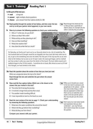 RNdlng P.,rt 1
cllpil 1 DaoI ""'°")" WO nw.id ll:loll WO! ih
nS f:iq)'mo0!1~ ht)'OU don't
~ -)'Oii 'TlaY find you
dorl'l l'ltfd to IMat'I' •I """1 IO #'lWottt
..._
lr..,: ~~ J'OU'W locMd )'Our •nswet
., ee ttxt. kd: lor ~ w
s-¥ •...,. 1n thf op1!()nl .. WC'lfih
N nwn """'*hlg. or~
NI 1tt ~In.,..._. w-.~
Ocw,.t ;i... try to ""'1rh die wmr
..... fl .... ltXl .tncf lht °'*°" ..
M lfll)' l'ICll pw youh Cl)f'l'e(t
-
10 I Tttt111"~
b "'""reocl 111< four options bdow Which ono k !ht - ., ft
~ thlt you marktd In the ttx('
A Thowr.t« felt 11 dur·lt.g tl'ltJOUln'Y
I It llllO!.,.ed a IC>fGl!l' boat ,ourney than usWll
c Tht wNtl'w mack' trn.V'C!l·1na di'f +eult
0 tt WM •mpo5~lble to land on tht bfatl'l a' uwa~
l Rad the nnt scaion of the text on ~ 11, Chtck )ICMlr ~
l>y .,,....mg the followl"I! quostlons.
't'tlat werethe witer cond tlons like uound tM :sland1
2 When d•d theyao~ore thflr 11nort-l 1nc1
l Y.'hat d•d they~ from there?
~youranswers ~th yourp.tl"lntr'
hi Re.ad thts question about the SKtion of tex.t tNt you tvw:;s rNd.
~ WO:l 11M~l)f(.1td about rN rup co M• 1 1?ttd'
Reid through the text and under1ine the Pift wt.ere !he illl.SlWr
-from
On Satwday, myf-arnily and I went out to CM.It fawlut•lt island ID do1 t.1 of WO'ickWa.lhr
Ir~ 1..,~ wk11t wt'd tfiwql't would be •I" t1j(ly9blt Ollic·to.if ti.l 1* tolllf 116'1 out 1n
tn. lOgtt to thtsnontclhngarea nC"ar ue island. The firstpart of tht 1"p was tnr.as."" ·~
dow to UM' tiartlnur, bu! a~~ H Wt hit Ol)f'n wa-trt, tht .-J""fOI ~ ll'd 9C rnfdtd
juQ ho"' windy I rtally Wl'lt. 11w1Y frDm tkt 9-c_ttcro( lhr be-.-:h..11'(b:lal ni8cd aroi.i•"'°I
sudDmly bt9an to fC"arI'd fttl sras1ck- I iomdJMt5 dl)oo bcu.ts. But allllOll • ioon as. td hid
that ~'it, ou-f boat lard~d on~ rsl;ard_
l~ Reid #Youslhk 'Al'lole '"" first
..... ,OU ....... good'"".......... -.it. for t.:.arn(>ll'~ l'llt
...-. 15 ¥CtlWhy hy anWlibngb How try to answer the follewting question to chtck 'f04ll' ~
1 'Who t' l in tM ,,....,,,do .,.01.1 lhlnlc?
2 ~reartthey?Whowith?
3 ""'11Ct1v1ty tre tMy planning to do'
• How art mty1ravolhn17
s Viha.ti !htwcathrr like?
' How dott the Wfltf'rfeel ,, I rt1Ult1
t. !Ndquocldy1hrcMlgn lhe - ol ltxt below._, ...... .,,.., ,,. ""'
~ 1111 "' IOI iour "'''',.'..,.. hil)ptn<d. 1n iour - -
fnthltip&rtofthittest you:
• tMd alon&tht
• answer "ghl multi:ple--chociC!" qvestl~
• chOOM t'O'Ur answtr from four opliOM(A.. I C or O}
Reading Part 1Test 1 T1·aining
 