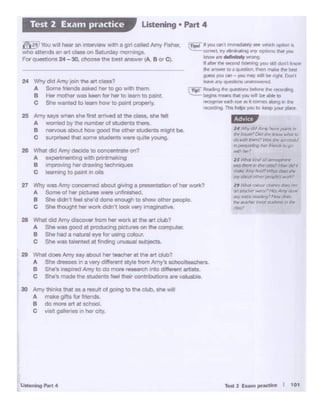 T• 2 Eun' pnicUce I 1 Ot
30 Arff'/ tll•""" that as a l1lSIJit of going to tile -· 5'10 wilt
A make gJ!ts fa< lricnds.
B do mote art ~ school.
C visd sial1ef>es., Iler city,
28 What did Amy di~ lrom ho< ""'k at the art Club?
A She was good at produc:ang cetc-ee on the computa
B Sile had a naual flt• for llS#1g colour
C She was talOftted al flndlr>g .......... 1 SUbjec:ts..
29 What does Amy 5"I' otx>ut he< teac:l1erat the art c;lub?
A Sile dresses m a very different style from 1'mf'ssclloolteochers.
B She'S lnS?t'O(I Amy lo dO more ...... rd> 11IOddlereni -
c s11e·s made the stu;lenl$ feel - c:ontr11xr.Jons a-e -·
27 WIJy was Arff'/ COi.,.. 1 l«l aboutgiving a pnosentatl"'1 of her wOl1<1
A Somo ol her pocnns were unfifllsned.
e She d1dn·t feel 5'1e0d done"""""" to $how othe< people
c Sile tllought tw wor1< _,, iOOk-v wnaonair...
26 What did Arff'/ deade to conoen1n1te ori?
A expetlmentJng with prffltmal<itlg
B "'"'"""'IIher drawing techo.q.-
C learning to pant in oils
24 V.f"'¥ did Arrry~'" the.., class?
A 5ot'oe fnrlds asked het to go w1tt1 U'lem.
B Hewmot'61" was keen for her to learn 10 p<WIL
C She wanted to team haw to paint properly.
25 Amy says when sM first f!lrnved at the class. she felt
A womed by the number ol stu<leots tnere.
8 nenious abot..t how good the other students might be-
e surprised tbe- some students were QUlte young
(!.- If ...,..... Qfl I lrrvt>l'd~ see ~ ~ ll
<Dfl'CL WY tlnwla1"9 M1V ~ th.II ,,ou
lcnoW ll'e dtoflflitely N"Of'IO-
" tl'tf<fll!w- ~ kl'rllf"'O )'O.J SI I don 1 k/lollr
ttir .... to. que90I. Uten tnlk.e ... ~
9'fSS ~an - )<Ou N)' Sl9 bf' rqht 0on·r
~""' quortl!icrl'; UNl•t•wtitd
tTliii-~ ee ~.,.. belare ff rKOlding
begtns ~NI )OJ w9 ~ *"10
~W' Ndi ('Ut W• CDmn .tong m, ttle
1ewdll 4 This tidps ,OJ to kftp YOl.I' plKC
I·'''''9i• ;,:'>,· dV,.,,.,.., ~ polJtJ ....
II'!' ('o_W,hl'~ ()fld v. .t--.w ..mt.,
ctl ..... ~~Kt?Jb~
il')~fl~~IDgo
_....
JS v.tab1dWai1osµI( 1
illlGS"~,. tt daSs! How (JI({~
~ Aniy ~::. ~ ctlcs t/>t'
my ~ ot/tef' """*)""°'*>
19 l4td' robt.o' d:J&'lr chM M
O'! teadW' '#W'Of':' ,"""i::IJ~ '*"'
llll"t"~~"~"' cbM.
flliio ltodlfK l"PO( ~ Jt I~
f[l!!I You w!11 t'lear an lflter'iew with a gi'1cBled Amr( F..,,er,
who attends ., r. cio:111on Satllday motl'Wlgs.
Fa< q_,.,.. 24- 30. ciloooo tho best ,,_IA. B or Cl.
Listening • Part 4Test 2 Exam practice
 