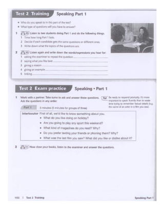 101 I r... 2 ll'.....
• Areyou go.ng lo play ffi'lf span this -end?
• What kond al magazJnesdo )<)Uread? Why?
• Do you l)(eler :exting your lr•Prods or phoning them? Wtrfl
• W!1al was ""' las! film you saw?What clod youlike 0< dlslke about .t?
1 ~ wid'I • ~- T.-k~rurmio a.k arid~ dWM! ~
Ask dw qutsbOnl in t11nyorder.
P1t1 1 3 minut• (S m1nutos lorgroupt of hee)
lntettocutor Fl'9I ofIll,we'd li<e to!<nowsomollwlgmaul you.
• Wholdoyou lb dOW'lgon holidoy?
IT-.a.l'Hdr to mocnc1~ 1r1 mcrt
~ 11-rp!1'1#11 10 'PNk- ll1Jf'fitrJ~ to ...
.,,.1')'1'9 to mN••ibt• ..... 6-t.M(tg
lllC' ,,..,.,... ol .,.. «IClf In • ~ you IM)
Speaking • Part 1Test 2 Exan1practice
• fho do you 'lpuii: «>in th"' part ot iht lt'Sl"
• Vhal ~of qi..ation~ w- 1yOu Nwe to~?
1 l!'~ Listen to two stOOentsdoing P•rt1 ~doh following things..
1 T~ how lt,;--.g Pvt 1 oGb
2 ~if each and~ gets awsamt ~ionsord•ffcrentones.
3 wru dowl wtwii d'f aoc><S d ~ q06t:IOl't511~
2 ~ llsren agH' and .me down 1he wanh/exprnsions )'OU hear hr.
1 au-:nc the ..-.an-!Mr co repeat ~ qwonion
2 ...,..v.ii1•youl~&....
l si"lnl • tffO'I
.c IMnc•n ,_,.Pl"
s ltll'....,_
Speaking Part 1
 