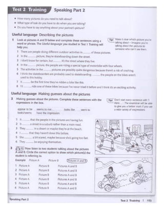 Test 2 TnWn9 t tOJ
1 Pielure A ........ PM:tutes A and B
2 PKturtA
-· PK..tuftS A1nd I
} Plclure A
-· Plctur•• A .Jnd 8
• ri(h1tfA
-· Pia...1ttiA 111nd II
s Plcti.-rt A
-· Plc:turf:"'I A 11nd 8
6 PKtUflA PlcuoB P1tlUl'ftAJrld 8
S.-"'"9Port2
Pia....., 8
P:udtnt is 1efa1itig to.
Examp~ P.iaurr/.
4 lh1l~ Owy- hlwtf'I done lhij bt'lore
S !.he - 1 bol Kltfd. ~ becaost Sht's go1nc 100 f.l":L
6 They be eu,otYac~l't't!'S
l ll1EJNow....., ro- ...-.rs 111"-'g abcxrt !he -
A bnd 8. Crn:ko- (OIT"d option to show whieh picnn(j) d'M'
lh.atcN plOplt ri ttw plctuf't'I Are """" n1 l.n.
• lltftt ln•wbwt> rad'itr lh.tn 1 m.'l•n tOed.
In • des« orfN'(bt ltwy rt at ltlotbf.ACh..
1 "
2 II
) Thtoy
.........4'f)PNr IO be- ~to nt kx*s like
iook~/'f'tfl'K h.we' ~ fiipi ciiiUn
rTi:I" Don't s&ift ~ ~~ Mlh 1
..:.:::_lhr* • tee f_l(,fll'TW"9' ~ be ...
'°~you • btttet' rnft ' pa ""
a 'lfldevif!H)'oJ ex;:: cma
Useful language Making guesses about the picttns
2 Making gues,ies -.. dw pctur"H. Complet~ these senettns Wld1 dlil'
txpt't'ssions In the box-
• lnlht ~ thtpcopktareridrngacl)f'('J ttpeoltnOU:lttElflwi1foutwhttl,
5 The lCtivitif'JW N pc.ture" •rt po«ibly ou1t.it~ beaz.rse"'l!'ff·~ A ti(k of :r111,ti ng.
6 I th1t1ktht lbtC'OOlldiu 1 a.... prob.tbty usedto 1k.1rfbo.l-Gn&. the peopleon the- bl~t'l t.ten't
used 10 tnlshobb;
7 ll -bedlir '"' hmie the-r,.~ ndden a b•ke 11~thiis.
8 I'd rdeonecl~ '•J.esbfausel've l'ltvtrtned" ~Md lthlf'k 1t'sanexcrt1ng1ettvtty
cTip! MW.t .r dNr -'lich po.ft )IOI.I'""
talbng MliOut: .. ~ JOI' re
Qll;ng.,... .,_ piQ,ns to
SOfTlfOl'lt..,_, an., ""'l'Wm
Useful language Deso ibmg the pictures
t L- at picU<sAMid B- _,., compl""' ''--., ~ •
word or phnst. ThitUJlt/u/ "1ngua~ you studied tn TfiC: t Tr-..-.ing w.tl
htlpyou.
1 Thttt ltf ~ cbr"C d"'"'1it O.lldoor 11C11vit1ft1n d lt1'Mpcturt'I.
~ !n I.ht- pect1n.ttlfy~c~ ..tr~1d n1down tht~l"l!ll'I
) I d(')lll knowb~but 111 lhl'! f,l!re1wtlitt't Cl'lifVlw
• How many piCDJra do you ntfd to t11hc about?
• What t)o·pe of 1.1.4: do"°""""""to do when you &ff tllkitls'
• Do you have to wy .,,,.V-"'Cabout )'Our'p..trtner's ptCrurfl'
Speaking Part 2Test 2 Training
 