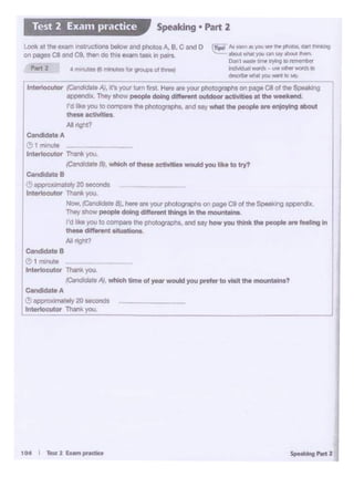 t04 I ,_1 ~pnafQ Spe1IJ19httl
Candidate B
" I""""'"lnttttoeutor Tlwlk you
iClrldidaS. A/. w111ch dmo ol yoer would you pmor to Ylolt Ille_.,.?
candidateA j(! -lmatoly 20 _.
L1n-utor Thin!<you
~A
~ 1 Minute ~
Jnterk>cutor Thine. you.
/Ca....,,.Bl. Wl>lchof theM ootlvtti11 would you ~k• to try?
C...-te•
!!) app'OJOll'lll.ety 20 _ ..
lnterlocul<>< Thar* )'OU.
-~ ~·BJ, he"Oareyour photograplls on - C9ol the ~""'II appendix
They.,__.. doing dllloront thlngo In Ille"'°""""""
rdfut )'OUto~ tho p11otograph1, end N)' how you lNnlc Illepeople .,.. IMll"11 In
thtee dill• ••taftuationl
/ol rq.11
LOok at uw a.um in:Struc::bOnS below and photos A. B. C tlt'ld O ~lips! JdiOO'l.a ,_Sii"'ft phOa. ut thi*n$I
on paqes C8 al'd C9. ~ ec this exam tesl( In pairs "' -.. -"" J'OU an Mr-.,.~
Danl -- *""~ ·~
'-' 2 •mn...efl3i"*1Uttlfor gi~Ol lt1*I k d''rt"'~ ..... OINofWOfdJIO
~-"* )lfAI _,. ID Vy
r
lntorlocuW /Ca-•Al. rt.. I""" turn r.. 1 H"'" ""' your photogniphs on - C8 ol 1118 $pea.king
-- They""°'' people doing dlffontnloutdo« actMlleo at lhe-koncl
rd lb you to oomp11,.. the photographs, on<f aay whot the people.,. onj0>1ng obout
--Altqit?
Speaking • Part 2Test 2 Exam practice
 