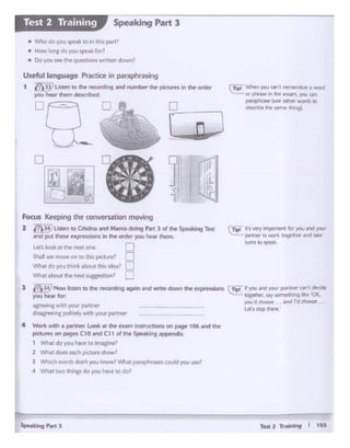 Tat2 T....... I tOS
rT..;- 11 s 'o'CfY~*"Ifor """ f!'ld.,_
~ p.artt'lft D .,..,.k tol)f'lfw and WM
"""'IO~
1 Wh.atdo yau hlvt tolrN&inel
l ~ldOllac.hp1cturt!Jlow1
J Wliic:h words don'tyou•now' Y.'hatp;i11ptnsc. cOM VU" ust1
4 Whit IWO ltitnp rlo "°" hlv• to do?
Focu$ Kffpong the con.ersatioo moving
2 I")if LI•"" oo cm- ..d M.vm -.g ""1 l of tlv ~ Tal
Ind put thilrw ~""°"'.n Ille °'*"')*OU hew th«n.
...., bah .at ltlt l'W•t one.
Shalr'Nt'moviron!01n;s pc11,1te? n
'A1'M do )'OUl!nk ahoul INI 1c1.,..1 M
What about thf' fl~X1 1uc:oz bOn'
I ~)Now istal 10dw 1KOfdiilg 9tn and wnt(' down ft t>cpi'f'f-'5~ L'flliil I you.-'Cl~ p.lrlfWQf'fl_dKldt
you lw.wtor ~-YI/ somcltl.-.g lb OK.
)'Of.I.d d'1CICllllt and rd choose
~l'lgwilh your partneor L«s smp """"''
d sa;ree<na ~Ply·irh your partnff'
4 Work with • p«tner. Look •t the eum inSCrOOnl on Pitt: 106•nd the
'*"""'on _. Ct 0 - Cl 1 of dw Sf>'Along oppetl(b.
( Tlpl V.'htn ~ Qf"l I •a ;a abu • word
or prime in ee e>tMf'.)OU Ol'l
ptrapl'W'llit'.tM Olli« MJfds 10
docnbit l'llr wme fW1Q1D
r D J
J 111•
'L
•;:i le
l ·r
[J
,------,
~J~~' .
Useful language Practice in paraphrasing
1 ~ ~ IO ee r«ording .ind IU'Tlber lhe picnns tn tht Otdtr_,,..,.,...,.. __L-..
• Whodo 'f¢U. ~.1.k 10 e.. _ p1111
• How long do wouspell for?
• Dovov SH 11 -e uetSbOI 1nen cir "l"I?
11§1ij16lm!!I,, Speaking Part 3
 
