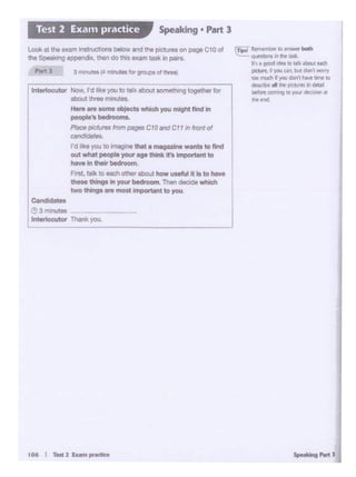 Sp 'C'fhrt J
j
(Tioo ........- .. ..--
.,._..........a·~<11 good dN 10 rllk .aeie.t Nd'I
pcturt,. )OJ an. bt.l donl "°"'toe in ldt• ~ dDnI Nw linttD
dtwJbt. "'pd.I·~~_.,
br'°"c:oming., 'fOI ~.
h•nd
106I T... 2-..,..-
Ctndidettt
~3minutes
lnltrtocutor '!her* you
Flrll. 11!1<to_,ouw about how uMlul 11 lt lo havt
- thingo In Y"<A' - _.,, Then decide which
two tNn9I .. rmot ifTc>ortantto you
lnteffocutor Now. I'd ll<• )'OU lo""' abou1 oomoth1ng together for
•bout 111... .....,.....
Hore .. _,,., objecb""""' you mightfind In
peoplo'11--
Pllce pidlJtM ltom- CIOlltld Cf I"' front QI
""'dida!eo.
I'dIke 'fOJto 11 u ., o.t am11r1rinl want• tonnd
out - peoplo JOU<ago '*'It lt'o importJlnt to
have in their tl I t DOI 11
Look at tt>o ,,.,,. it>st"""'°"" - and tho pclun11 on pege CIO of
the Speoi<Jng -ldlx. then do 1hi9 exam laok " .,.,,..
.... , 3,,.,..,."' - ...""'"""..-
Speaking • Part 3Test 2 Exa111 practice
 