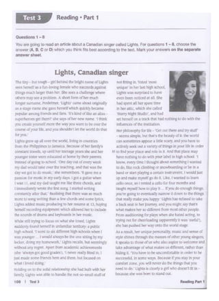 ,_....,.,,
nn1 f~ingin 'oted ITIOS#;
u~h~·Jc., In her la" high tchoo(,
IJ;ht~V.'llltUtptl~l.I to N1vt
evenbeen ooli~ al all She
had spe~tall her a.pare time
1n her attic,,1,.hlldl she Giii rd
·c;.t,.1~ N1~ht ~tuJ o', •nd h,1J
set bc:-self on a track that had noc.tllfl8ID do wtth W
In~uc:"K"Cl orOt hutitutic.Jn
ti~ pt11lu'inflhy Ior 1i:c: 'Ort cu lhrre arid try JI.tr
IC('Jnl~n1pk. Wt thats me bauty oCll !Jlleworld
can snme1imc!; appear a llttle 5CCl:ry, a"'1JIXI ba1'C IO
.1.ct.1•ely an;k out a va:ntty oi tnlf'llt' Jl r:ut!c In oder
~t lo Ind ymn pl•ce ,nd tJk tn I And dta f!Llce ~)
have noth1r.gto do wJ.lhyour labtl lR tttgt.sdw::d I
k:n01• ev~ry time I thous-~ a.tiout !OIT.dNng I W8rlCO!
lO du. 1.i.:.c roi:k 1;tirnt11nq or l'n•>wt ..'iUding or be' 11'1 a
b.lnd"'f.l-1rt playtny 41;.(n..tn im.tr-Jmefll, I would•
I.Ip and make rnysclfgo do ll L kc. I wiU'ltc't 10iea1n
cell<,) cmcit, ro I f!:'llled a (:t-1!.o for tour l'ftOl'lllls Dd
taught m)•si·ll how h> pl.iyU If you Jumou&h lt*tp.
.)'lJlfrc ROIJ'IS to t'ffl'IUally n•T(•W k down "°IN Wnp
th<sl rell:I,•ma.kcyou h~ · LI~~ refusedro tale
I bat k KJt In htr Jt"IUmty. •nd )'Ol.l l'!lliht..,Shit I
wt.It mAk('1 her tu dlllcrtr.t ftotti fl'CSl oeic::~
Frum <JUc.Ullonlng !Ofpil)5 w~ ft tia•.ed.cans. ao
trytng out forcheerlcadmg (~rrneyil wasBf"~
!ohe h.:it 11ui.h('d hrf wtty('lr.to lht world lbgt'
AJ • l(!IUll. ht'f U:'tl((~ pettcn;tl!ly, mllliC .nd W1'ISCd
Sl)1c ~l't·n6 thlOURh the 11'1.lSSCS o( o&l'ic1'young~
i:. •pc.ab to thost' ntus y,·ho 1110aspire10wdt(1nc and
t"~ r itdvant;i~orwhi.11 m;1k.nusd~t, r2ltcr th.WI
h41ng u ·vou have to bt un..:orntorableJI order &a bt
suettS.Sful, in wmc '¥ Because i! ~ fl1ty In"JOill
Ol•mlort ionc, )'OU wl.J nr'iTf do lhc thlftKS M )1Q'I
need lodn' Ugh~ I; ;Je.Jrly • gfl1 who dot:ta.1ti In•
bt'.:ause ~he •asbom to stand out.
The tiny but IOUgh - pi bctladee bright Dilmt '-~Llgl1I~
tttS hcrxlf 1111 tun-bU. ftml.,Yttlc • .......,.,, ap:M
ltlings 111uch l.irg;er IN:n r<r 5hc:ICa • ~ ~
others may see a prd:llcm.. A short rormd ha ri:ad'I
lol'lgcrsurname, Po111~ l.J8;tU'came:*""onp.at)'
.. l WI:" IWl'C lhc J.1'I< ~wtll(hquld;l) l><amt
p<l'lllar J_·nonw ftXnda and tans. n kind otne"'UJ
Raperheroes get the:tn' she" §1.)'S r:Atlitf' l'ltVi" tWl"le 1 tt:nk.
you ocatc yourselfmorethe WrJ,cr.i •'W IObecr.-a Che
Cnur¥< a')'OUI I re. Ind)'OU shouidit1 let the ..ariddo that
!(JI' )'1'41.
Lights 81"C'Wup al' Olef me wutd. brme m cout!t.~
11001 the Ftllllpp ra to)ln1.;:2 kaU!.t' dhtt fJ!Tllly'I
const.1nllt.tvcb. up um:I herlttt'.AF prm lhc and her
)VUngef s:.seer"'"recduGIU!dal home by thdr paren:s
instead (11 g<)Uli lDschoOI 0r.C:C:Z,C:Udnety'Wct"'
ITl}' d4d WOLJl'.dtHc Cftf U1c' ~rid Ni wn me
dly we p todo musk she rcrx:nbu:i • •ve me 1
passion ror mutj,: in n:y eady days. I gd.a g-.....- whctl
I Wi'I! l I, anJ reyd.ld Ll.1J&f'I meDe ltwec:chcl'dl. .~
I l:111ncJ1<•ICI)'Wfltf~ lht &nz llX'.j I lbtc'd wrl1rlj
COl'l~Y ltler thal.· ltD~ tlm U'le:c,.. so much
f'l":OfCIC son:g Wt1Dng than• !cw chords and 5Cl'tt bttS..
I l'Jhl• oJJ<d~.u.ic"""""""'°""........,lll ll. ~
her.tel' rccorciina~1 """1t ~ ber ID lnelullt
Ute sound~o<dn.mS and tcytJoana lrl her rr.wic.
Wh k Jilli tr)'Ula IO (.xus Oii whM ft 1oo..s. UFa
l'>Wdcn.:.,£<1<1·"2 ~In~ k1"r1"'Y a putCk
!'llfih schrx-1 •r went IO lb~ bl.i:tICh.'.dl when I
'b~)'O'nger I wookS a"'1:)$te l:ieonett.tmg b)' my
I• cker de ng my ,,.,.,,.,.¢. Li&!'Urttllb, IU lttl!llngly
wilh•>Ul .inyr~. Aptrl tromapdnm; echlnnncntt
li>l'e ·>lw"Y' got..,.,.,,,- , nnG ru"J- lo I
jusl ~~ oome rnenm1v:rt and eeee tiu&~on
what 1 ln'Cd doing
1totJ1-,, on to the sobd ~·had~ with ber
j~mll~.llgt";IS ~ ablie toh&ni:lle lht- nol-So>SmalJstuff of
10I I Tett3
Ughts, canadian singer
Queolionl 1 - 8
You are goong to read an ortde abo<.1a Conad<an~ called l.lgllts. For quesbOlls 1 - 8. cnoose the
ensw• (A B C or D "'*"'yo.i - Its - ocoording 10 tt>t to•t. Mori< your•"""""' on IN Mjl&4 obi
ens-.rahMl
Readlug • Part 1Test 3
 