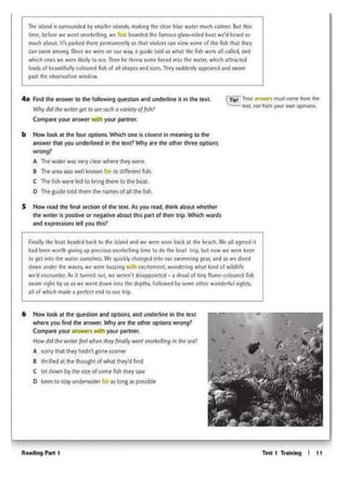 Tm 1 Trolning I tt
6 Now IOok It the qutSbOn and optionSit Ind undttlint in Ott ~•t
wtltft you find lht •nswtr.Why m tht ocher optK>ni wrong?
Compott your'""""' .,,lb Y01K portntr.
Howdodtlw wnttr fttl wl>tnth<y~ Wf<ll -1ttfl<19 1n tilt S<o?
A son-y that lhty liadn' 1ont soontf
a !Idled at Ill• thougllt olwn.1 rney'd rind
C ltt 00.... by th•.,,.ohom• fi<h they saw
o kttn to,..Y und<fwottrle> as'°"Iaspoi•bl•
Fin1lfythe belt h,adcd btC'k to 1hc aliwtd1nd wt.,,,IOOft btC'kat th, b(kh. '"c 1fl Jt9rtcd11
had bctn wo.th gNingup pn:clOIASnofkcl1ngrWnc 10do the boat lnp, but now we werekttn
to gtl ~lo lllc w~ttr ourstlvcs. Wt qi.;91,:ktyth~d into our iwiMmutggear.1nd Ii ¥rt di'ltd
dovin unc:kr 1.ht w-avn. wt IMtt b11Zz1ng 'W1lt'I uc1tcrntnl. wondcuftl)wh~t ltnd of 'ft11dl1fc
we'd cn<ounttt.M 1t twncd Gut. wt w<rc.l'l'tdisappo.nttd ... a sh~J of bny flamc.·<olour<dfut!
swam nght by us ;i-s weW(ftl down into th<depths. foliovt(dby somc othc.rwondtrful519hts.
al of whith ""*a perfect end 10 out tt1p
S Now l'ffd me finol st<tion cltl>t ttat. As Y'"' rud, dlink 1bout wlltthtr
tM wnttr is posibW °'ntigative '1bout this pan of thw trip. Which words
•nd tJt.P(ts.Sions ttl yOu thi$?
C~ Vovr MWw.t'I~ Comt from cht
1txt. noc from 'fOt.11 OM'I opnions
b How look 11 tht four optms. Which OM is c10m1 1n mt.tning to the
"1Swtr thil you undtflined in the ~•I? Why lft tilt other thre' options
wteng?
A The W01ttf~ vt<yc!Nr wMrt they wtrt
8 TM ait.a WIS wttl knOWtl for its d1tf~tnt fi~
c ~~"'-•ledtobnrcthem tom.boot
o ~ gutdt told m.mtl>t na- orall thtfl<h
4a F"lld thf aiuw« to ~ followtng quHttOn and undtfteM 1t M"l lhe ltXL
Why d<I 1/lt ,.,,,., gt< ro ,., ''"" o wrtitryof fish I
Compott your 1nsw.r v.llh )'OIK ponntr.
~lj.j.ind & su1:ndcd by smalt« .. ~ m.akingdie-d(.a.f bewC'w.at« muchc1tmcr Bvt th1i
I uee. bcfotC' we weat snMkdltnlJ. w< Ma bo:ttdtd the famous glass-sid«f boat WC''d heard so
murh abcM.IL Ifs par~ lhc~ 11trmarxnUy to lh:ll -mitors can Vl"1 $OmC or the (1$h tti.al they
a.n iwim .among Owtct we W'(tt on our WW'(. a vu1dc tokf us wh.at the fish wcrt all calltd, and
whith 00<) we were licty to kc Thm hC' th1cw JQmt bread into the waltt, which att~ctc:d
~lb of bc:1u•t1ful.,. colouttd fiih of all ~apa 1nd W6. Thc:y wddtnty appeared and iwn
past theobs(rnoon window
 
