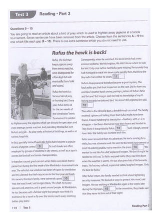 ~. ~ ~Mllillfd,ee O.v"t.milyI~ I imy
a!D'IOl.tt WIN!kl!tld~ ff'tt llc'lpltt. YI• didn't know wlw'~to look
~OI bkft.'Onlr~ btfottlll(I ~ QIOl'll' l'lllSllf9. k>f1'Jl'lfl4'1, li!ry
hid~ totixtftiln down~~·then.lilanksco the
d"f'radlO hl'I'~« hf WNn.. t!.!..t_J
~d"~~(nbeQlfltlOJta1 ~~ry.The
lot.IIpolk.t put ltitl1Ml W.pte1o11 c>nthe <•w.014t'lr hmi arr;
tnel'l'lll!'S?Anothtr Nwt'(Miicr..~aps. JNb.ls af Rufus's f.mc
..S ...,..,.,... .._, i..i •••d nokoowltdQod '" •
[![5&1'b~belove:! bird. ltr ~ 1;111 pi;eonS:Ml! sakl.
7'hcn~a 1 ltwR!f$S(JI days. a brdktivough OCCUM!d.Thefamlly
rtt"f'llfd • p~ call 1,.111n;~hrM thll Jlufusni•Ql'll n.ivt brffl
fQ.lhd. A hawkMatet.s91'5 dtieription- Ceath!ry.wlttl a t.2rn
~~ .~ '*"'cllKoYert'd""•tthrlr>iomr ind ~ncWd In.
Theyknf"# iiw•prot>.blr R.Jf.n..[ 13 r 1sweMOugf'I. !'!l'lf
~ IEer tM f"'"ilf ..,..,,rt'unll!rclwith him.
1b.lu$ tOQrl rcwwtrtdfTomhlS ~mltl.l!'CHe McfI SOfP l!gfe)fI
wNli& butwn~"' ..,.11 HtWfm •o 1T,.tf'l'lf'li tQ1Utn1mrn1to
.- ""*"09 pWOt. no<to""'""""""preu.[ 14 [ ] W.
flMnttid COK"I "lil"llb- I bft.'~ I~. ''!/ItjlJlf lhought hf
ietdifdIOd'IHI OllC.'SoRtAU ffljoytd b#l"I~ (lhiry(QQ(tlim down
•heftd'it WN""!tr is¥Wml.Hf was * CJive'l lotsof hb fe'lt'Uritt
trNb.. 'tit tw *Y ttfW!fCL f'll_Pf"!WI wttt..' IJlg~ l""'Ogtn. 'Only
.... ""'fl>t1'1o"
A'ttr ~ t!ti.!tl tl'C: f#nlly ntt'dfd 10 thillll. .oolA dgMtt1l1'9
SKIS'l!y l'fteaSlRS.-'WeloobdM Wl)'S toprotecthmmot!.' said
~ ttP111a~worl1rigMWlfl'lblrcioft191in I f-M wMlis r.ttf'f
durmg tlx~j 15~ :tntntmNl'ltirnt.th!f made sur~
thll ~ """"' 11'1.hin'I OiA ortheir1'9m.t
II~ ~gteiia:inctmwtllM 'luflA1A5iml!n bOf1'I a
_.,.._..,,,,,_,..,,.w__ .,..
'Pl-The""""°'") ..... ..widowhadbe!tt ~~for ~1"'1.ICltl
Ind1"lb lloMd""' '*'t.tsfICCtU '°thl-.,,,, ..,..., Nwli:
......... u..o.......,,........... ..,..,...( 10 I I
,., l'Wht.ldhnl..'lilld ~ o...n.'Tlltdwf.""~""'Y
ICltrn:#IdaUlllM.dG9fill ~ ptrOplit.Al"''~
.,. .. bfcont ~.,.,,,.., • °"'P!'OOltno- 1!11n11 if
tfld.tionll tor • """' l:Oa,""' ee·~ aMb ~ ..,,,.IAQ
brkn-p"'f 'AlfU:
110 I TestJ
•<.<!.. rhr,,,.,,tltol.___""'"......""""""
"""~""
'""""""'""'. J ...,,wa11yio1Jndsol•
.,,... ondKAt
~lhthawthi
""""""""..-·°'~ bo<.E""1
,.. AIM:ttJmi ..
fot thrtwO~d
tNw-.mbltdon Tcmit
,___,_,,._.._
tO~ 1!11#'/Cl'lt ~ whdl (Ml dime ttw spKmfll1 ill'ld
fWf ~ WMdftlll~Md p.lll... Wmtll.donM'
AliM'l~jotl -hp~wgrba;:~~-- ~It
--ll'ltMt,.~umedflfllllb8rt~~~-popglar
.........,._.........( t] i1o""""""".......
i!!11"'*""3 brli-'Qll.Cl$,d ~ • CkJst'!'KS, asMl asat S90ftS
........._ ..._dlll_....
Rufus the hawk is backl
ou.1lons9 - 15
Vou,... gOlng to tNd an.,_ about a bird of prey v.ilich is used to fnghten away pigeons ata toonls
-- s...n _,..,.. _ -- lrom the artlt!t- Chooso from tt>e "''"IOCOIA-H tho
one ..-1 .. _,,,gap i9-15). There IS one extra sentenoo wtl>Ch you do not need to use
Reading • Part 2
 