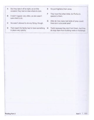 TtttJ I t11
"•ildlnsr,., 2
L
rA il<Jt thoy !Alko •t off at 11'ght, ao on this e Ho tust trlghtons thom away
-,occ•ston moy Mel no ldM wttero to looli,
F They hoWI five other birds. bot Rufus Is
B It dodn't happ"" vary o~""· so she wasn t special to them.
st1rewhat to do
G After aJI, how many lost birds of prey could
c He wasn't allowed to do any flying, though. tti&rebe in one small area?
0 Thot m.. nt tho family hod to have somoth"1g H That's beeauN thoydonl hurt them, bul !hoy
In plaoo very quickly, do stop thorn from building OMto In bulldongs.
l
- -- ~
- - -·
 