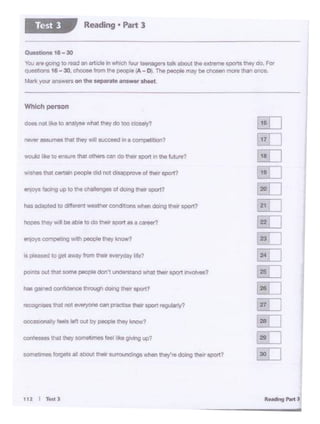 112 I TestJ
nas gained COi-ce 111rough dOongu.. spo<t7
pointfiout thatsome~ don't unoers-..andwhat theirspan ll'l'OIYeS?
os ~sed 10gel """Y frOm 1Mir.._lie?
on,oya foclng uo IO Cit chlllengoo ol "'*'II "*•port?
would I kt t0 ...,,.11>11 01h"" can do'*' ll)Ort In tho luUf't7
-. not like to 8'Wl)'U .vha11hoy oo""'dOOeiy'1
Which person
Question& 16 - 30
You a..e going to read an art.IC~in which ~teenagers talk ~ theextreme sportsttwt do. For
QueStions 16 - 30, ChOOSe frOm tNI peope A- D). The people may be chosen more lhanOtlOe.
Markyouranswerson the separate a•4•• lhMt.
Reading • Part 3Test 3
 