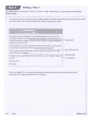 114 I Testl
Write yo11 email You must use gra.mmabca'ty C00'9Ct senteooes with accurate spelling and
ounctuation in a ~·le appt0prtate for the Mu.abOr.
~.beC:Elute ...
0.. dMe. OOll'V to •• .,.., In .. ln!Wll!lll.'lnll f>"Ototl NXI mot'llh. w.
,,. gc-.1~ to osry OU1 nine lr1l")'!!W! 'lltd.l'I Rldentl W OCf'W CCU'llt-.. The I
11nt~ -.·Ill bt f'I fr91tn. •nd INy llltl bit pm'td on I tpl09 ;;;&1. kif Grtat kitllf
IClhocJlt SI O'llOr UM 'tllllCW'd
(Ot tt'll Pf'Otl(:t. yDrJ (e"I Ilk N Atdtntl about I.._. f.,.,.l,,t, their IC:hOOI.
or N1r trw 11"'9 ect1vit1Ctt. Wtalct'l 9QPIC .-wld you f"q to oover7
We ean no upload a pl'IOtagaph Ol'l10 N w.ba~e to represont our c:llllll
W"*•ho1Jd06'Ph~~°"!!!.:.'~:-::-~~-:---:~~~-:-~,.--::-~~.l- TOll Mr Droke
j·d Illa to Mv• t mHCiig IDOUt trie pro,ld at 5 p.m.. Nlrt lueedly Can you
co..-.?
1 You have "806tved an emal from your Englsh teacher. Mr Drake. Read Mr OrakEI.& etna1 and the notes
'/OU havemade Than write an email to Mr Drake. UStng all yiour notes..
You must ans'W" thcsquestiOr. Write >'°"' an&wer in 120 - 150 .'Yf)rds inan appn:>pfiate sty e on your
answer sheet.
Writing • Part 1Test 3
 
